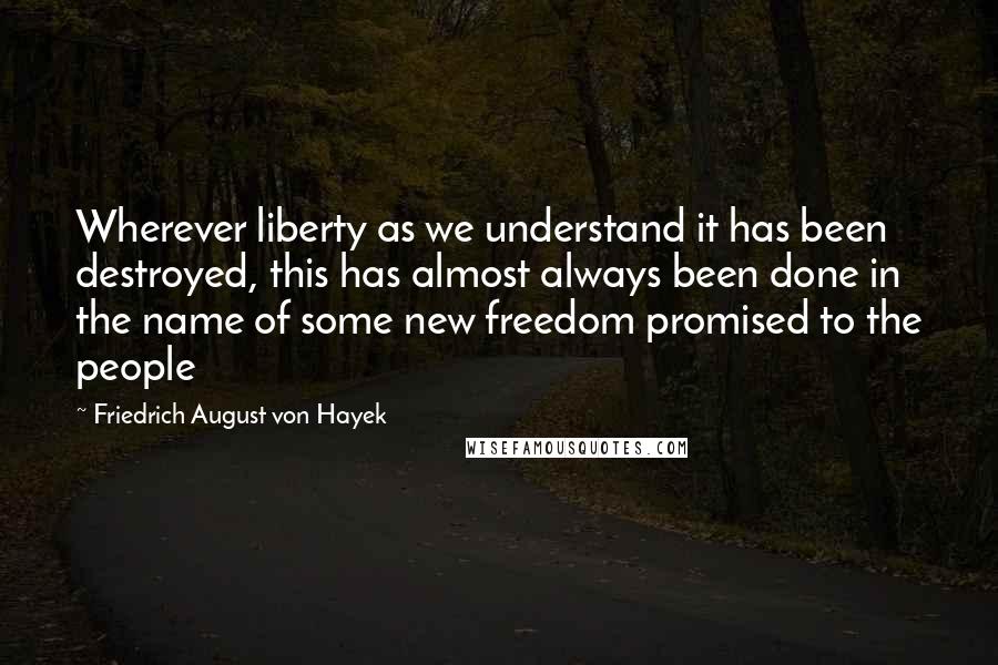 Friedrich August Von Hayek Quotes: Wherever liberty as we understand it has been destroyed, this has almost always been done in the name of some new freedom promised to the people