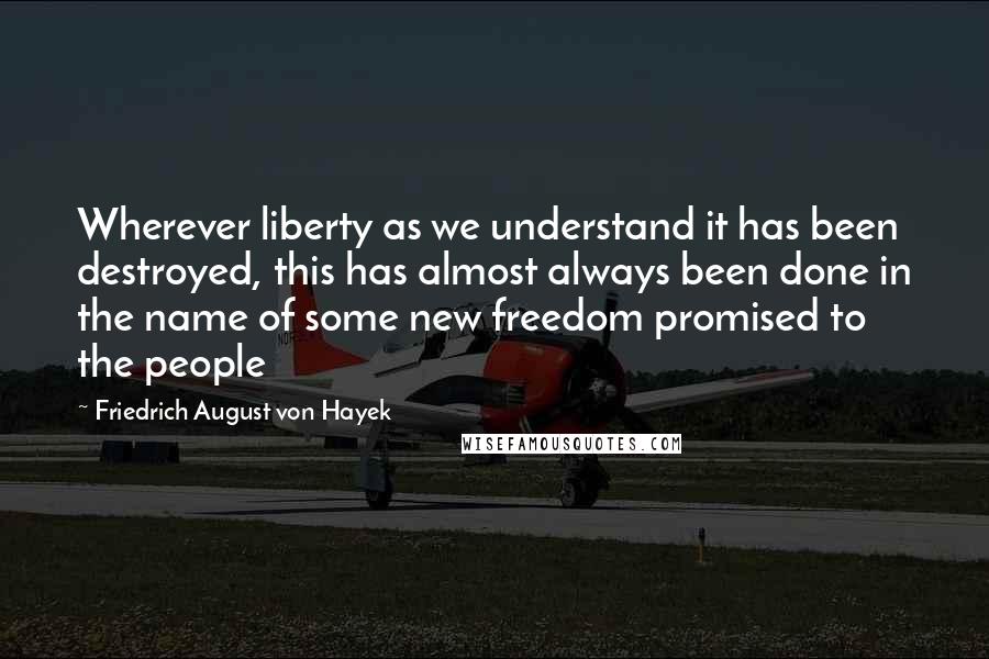 Friedrich August Von Hayek Quotes: Wherever liberty as we understand it has been destroyed, this has almost always been done in the name of some new freedom promised to the people