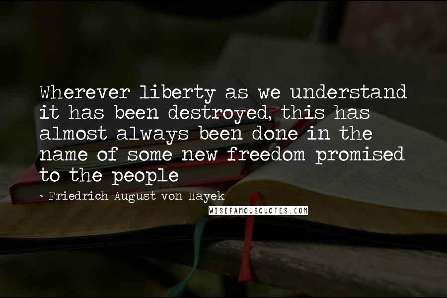 Friedrich August Von Hayek Quotes: Wherever liberty as we understand it has been destroyed, this has almost always been done in the name of some new freedom promised to the people