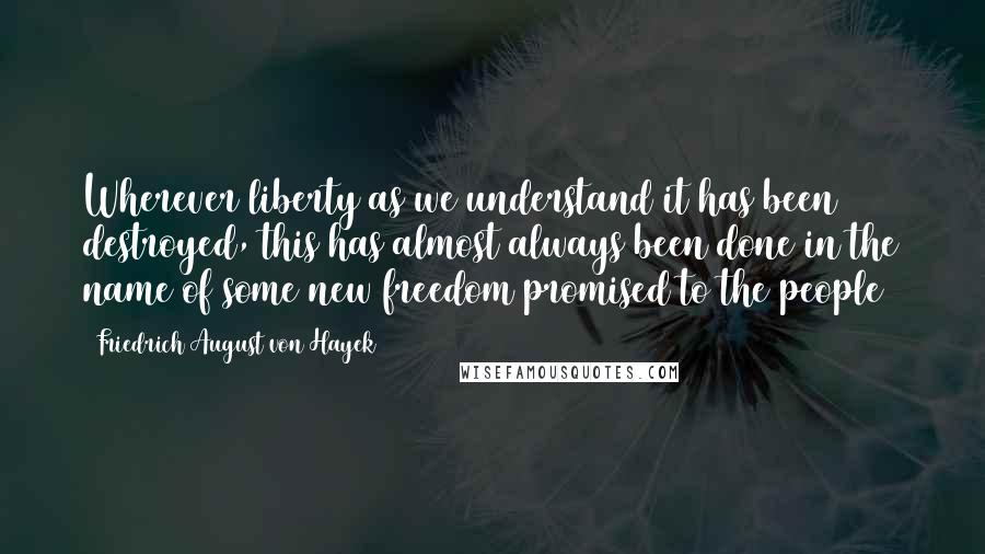 Friedrich August Von Hayek Quotes: Wherever liberty as we understand it has been destroyed, this has almost always been done in the name of some new freedom promised to the people