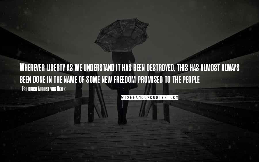 Friedrich August Von Hayek Quotes: Wherever liberty as we understand it has been destroyed, this has almost always been done in the name of some new freedom promised to the people