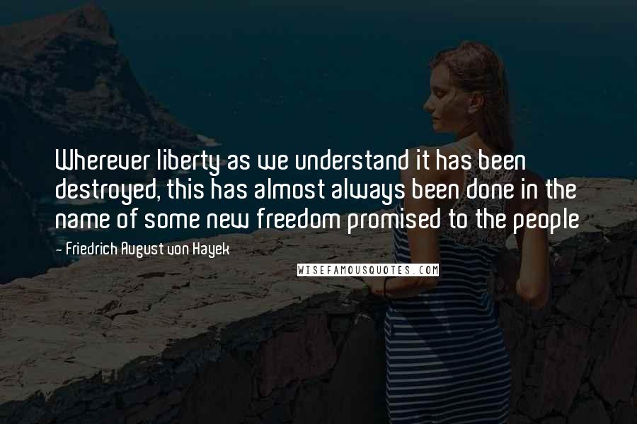 Friedrich August Von Hayek Quotes: Wherever liberty as we understand it has been destroyed, this has almost always been done in the name of some new freedom promised to the people