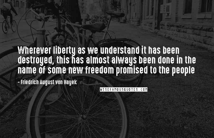 Friedrich August Von Hayek Quotes: Wherever liberty as we understand it has been destroyed, this has almost always been done in the name of some new freedom promised to the people