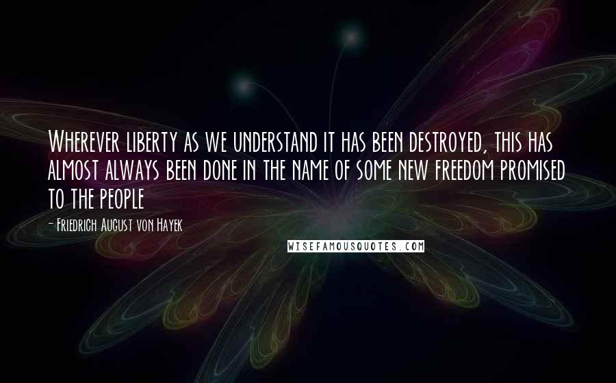 Friedrich August Von Hayek Quotes: Wherever liberty as we understand it has been destroyed, this has almost always been done in the name of some new freedom promised to the people