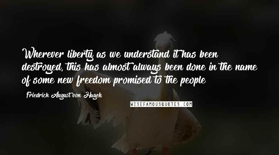 Friedrich August Von Hayek Quotes: Wherever liberty as we understand it has been destroyed, this has almost always been done in the name of some new freedom promised to the people