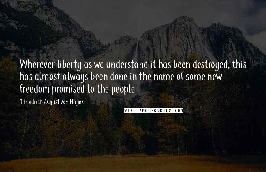 Friedrich August Von Hayek Quotes: Wherever liberty as we understand it has been destroyed, this has almost always been done in the name of some new freedom promised to the people