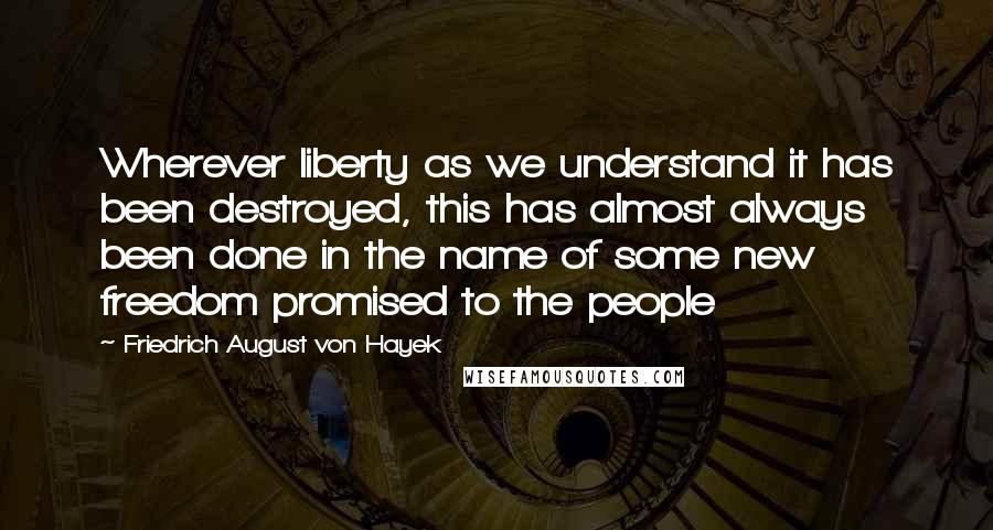 Friedrich August Von Hayek Quotes: Wherever liberty as we understand it has been destroyed, this has almost always been done in the name of some new freedom promised to the people