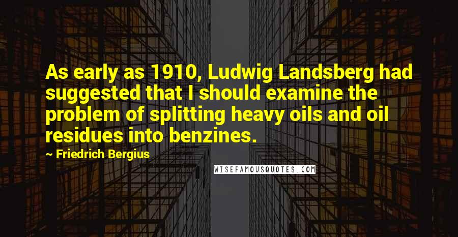Friedrich Bergius Quotes: As early as 1910, Ludwig Landsberg had suggested that I should examine the problem of splitting heavy oils and oil residues into benzines.
