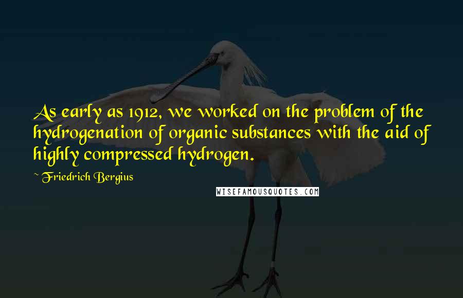 Friedrich Bergius Quotes: As early as 1912, we worked on the problem of the hydrogenation of organic substances with the aid of highly compressed hydrogen.