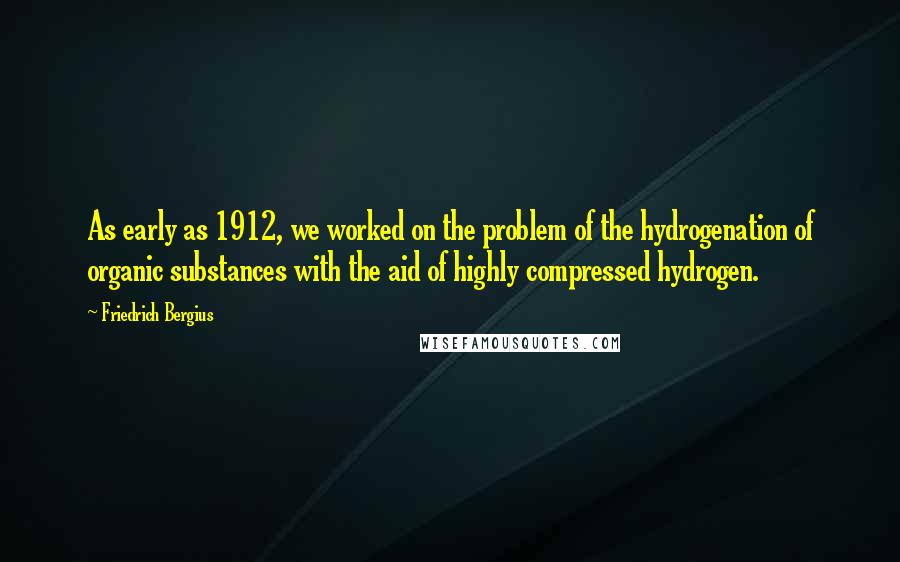 Friedrich Bergius Quotes: As early as 1912, we worked on the problem of the hydrogenation of organic substances with the aid of highly compressed hydrogen.