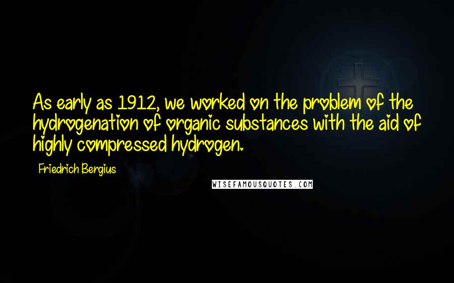 Friedrich Bergius Quotes: As early as 1912, we worked on the problem of the hydrogenation of organic substances with the aid of highly compressed hydrogen.