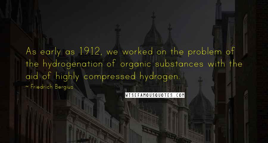 Friedrich Bergius Quotes: As early as 1912, we worked on the problem of the hydrogenation of organic substances with the aid of highly compressed hydrogen.