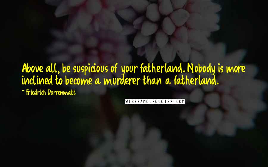 Friedrich Durrenmatt Quotes: Above all, be suspicious of your fatherland. Nobody is more inclined to become a murderer than a fatherland.