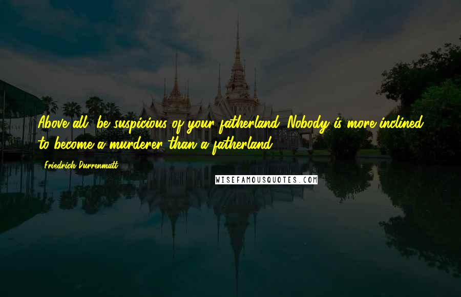 Friedrich Durrenmatt Quotes: Above all, be suspicious of your fatherland. Nobody is more inclined to become a murderer than a fatherland.