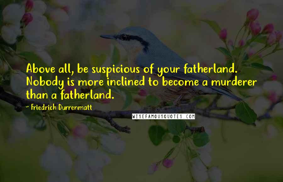 Friedrich Durrenmatt Quotes: Above all, be suspicious of your fatherland. Nobody is more inclined to become a murderer than a fatherland.