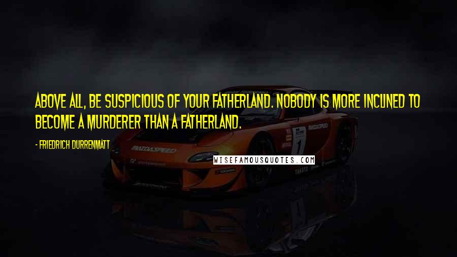 Friedrich Durrenmatt Quotes: Above all, be suspicious of your fatherland. Nobody is more inclined to become a murderer than a fatherland.