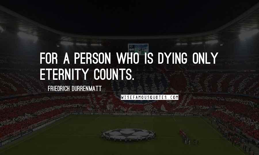 Friedrich Durrenmatt Quotes: For a person who is dying only eternity counts.