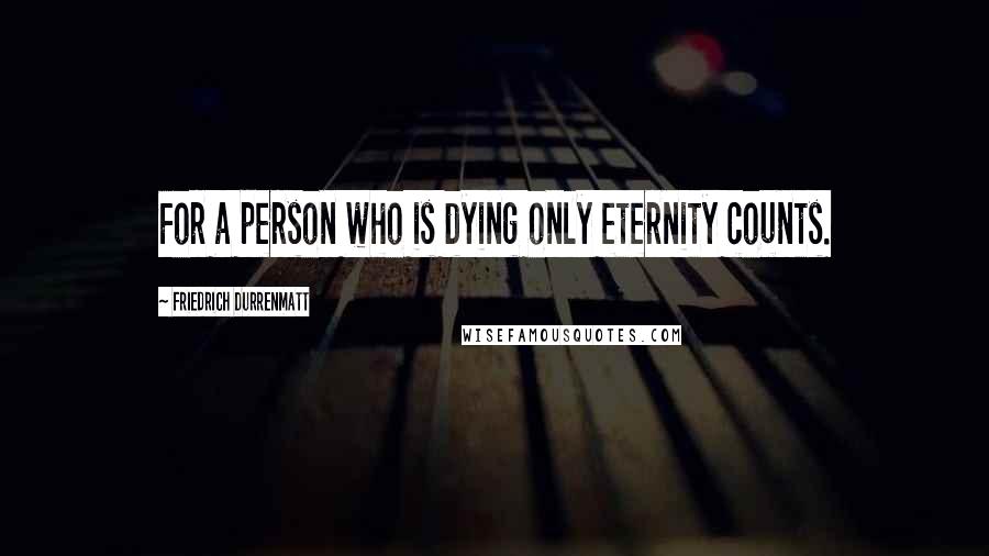 Friedrich Durrenmatt Quotes: For a person who is dying only eternity counts.