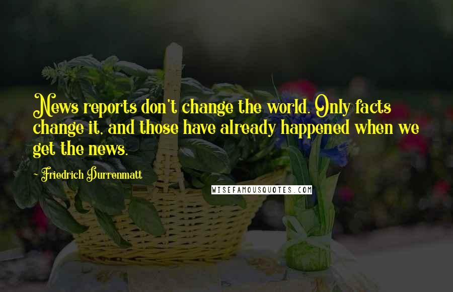 Friedrich Durrenmatt Quotes: News reports don't change the world. Only facts change it, and those have already happened when we get the news.
