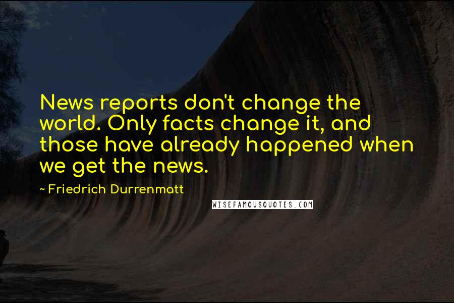 Friedrich Durrenmatt Quotes: News reports don't change the world. Only facts change it, and those have already happened when we get the news.