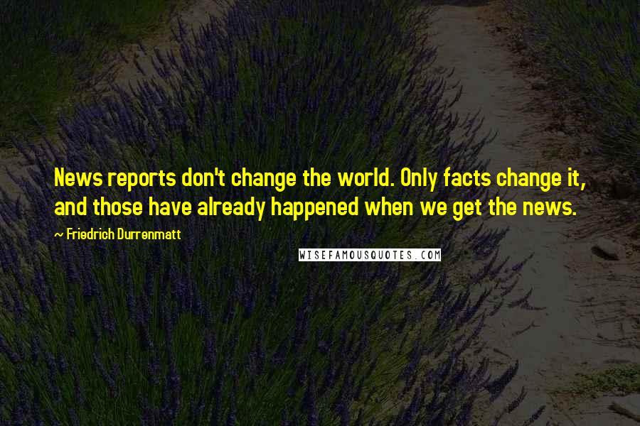 Friedrich Durrenmatt Quotes: News reports don't change the world. Only facts change it, and those have already happened when we get the news.