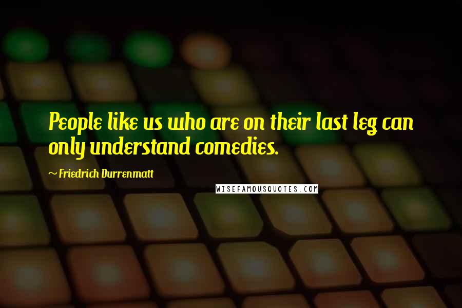 Friedrich Durrenmatt Quotes: People like us who are on their last leg can only understand comedies.