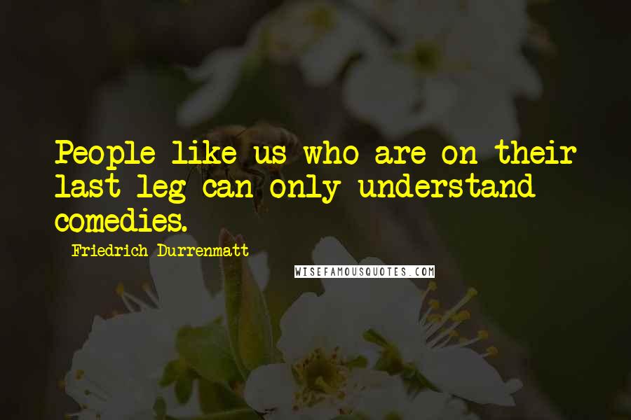 Friedrich Durrenmatt Quotes: People like us who are on their last leg can only understand comedies.