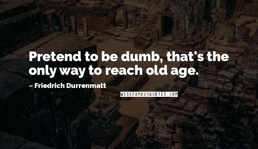 Friedrich Durrenmatt Quotes: Pretend to be dumb, that's the only way to reach old age.