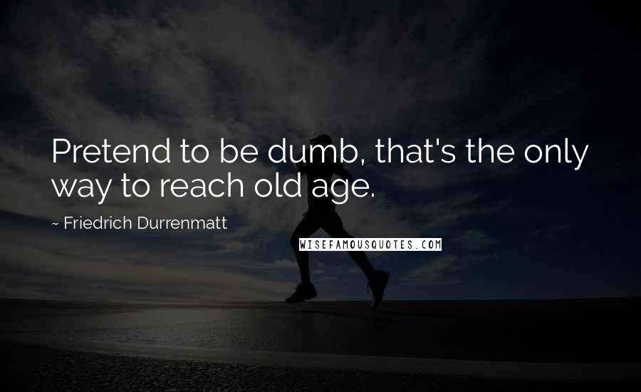 Friedrich Durrenmatt Quotes: Pretend to be dumb, that's the only way to reach old age.