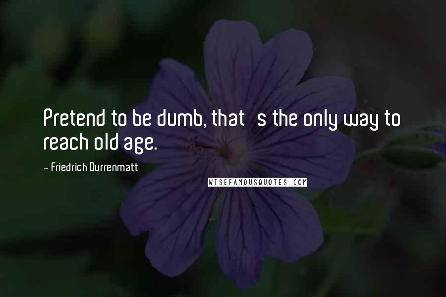 Friedrich Durrenmatt Quotes: Pretend to be dumb, that's the only way to reach old age.