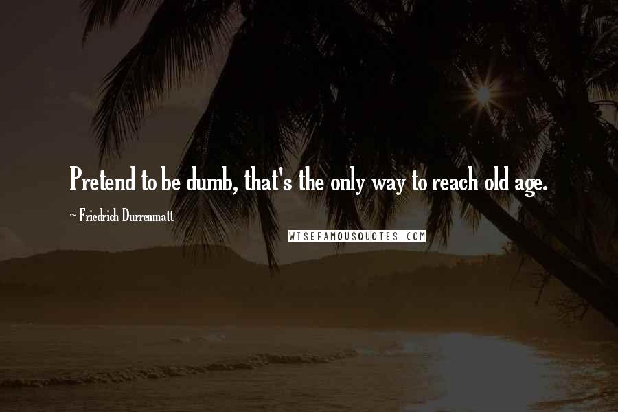 Friedrich Durrenmatt Quotes: Pretend to be dumb, that's the only way to reach old age.