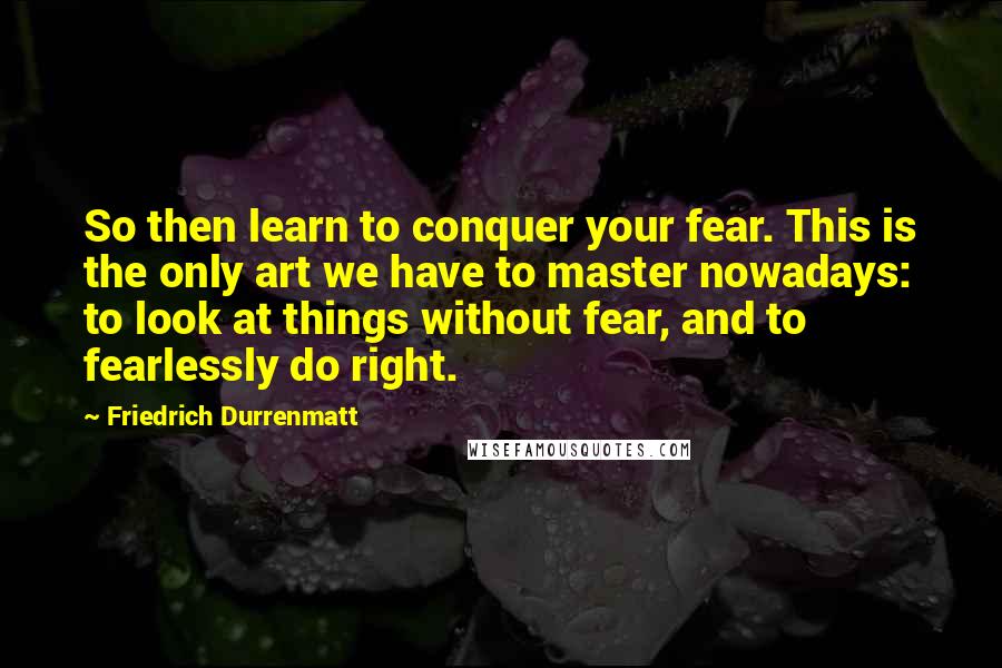 Friedrich Durrenmatt Quotes: So then learn to conquer your fear. This is the only art we have to master nowadays: to look at things without fear, and to fearlessly do right.