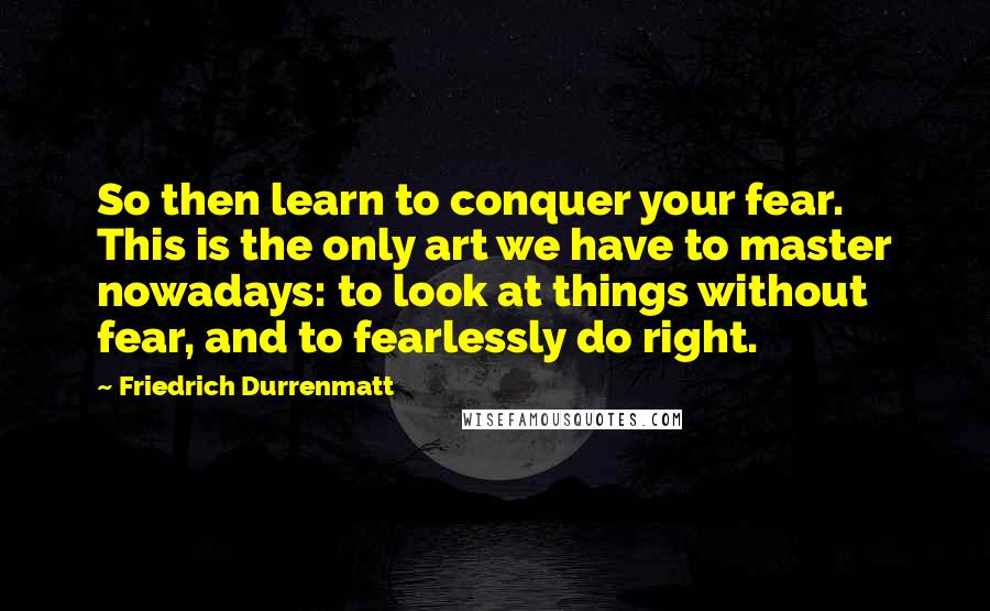 Friedrich Durrenmatt Quotes: So then learn to conquer your fear. This is the only art we have to master nowadays: to look at things without fear, and to fearlessly do right.