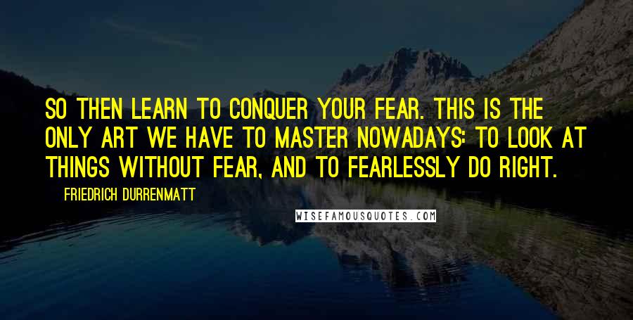 Friedrich Durrenmatt Quotes: So then learn to conquer your fear. This is the only art we have to master nowadays: to look at things without fear, and to fearlessly do right.