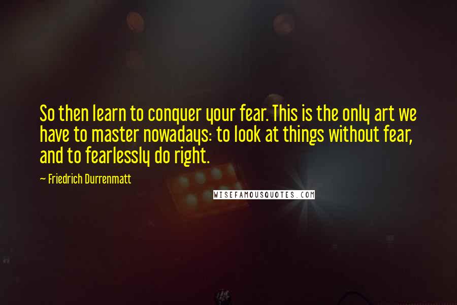 Friedrich Durrenmatt Quotes: So then learn to conquer your fear. This is the only art we have to master nowadays: to look at things without fear, and to fearlessly do right.