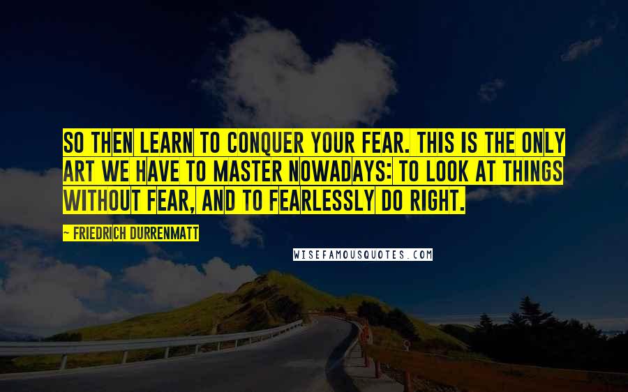 Friedrich Durrenmatt Quotes: So then learn to conquer your fear. This is the only art we have to master nowadays: to look at things without fear, and to fearlessly do right.