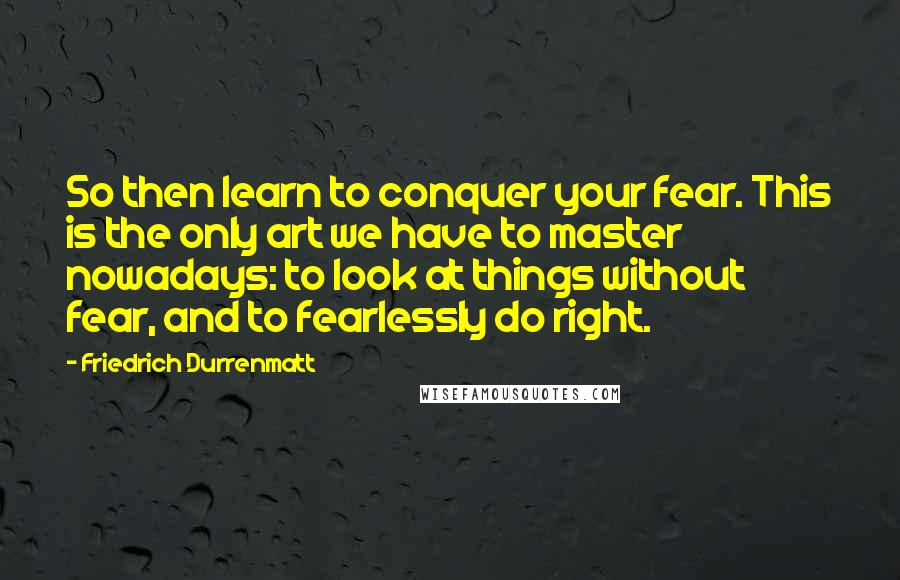 Friedrich Durrenmatt Quotes: So then learn to conquer your fear. This is the only art we have to master nowadays: to look at things without fear, and to fearlessly do right.