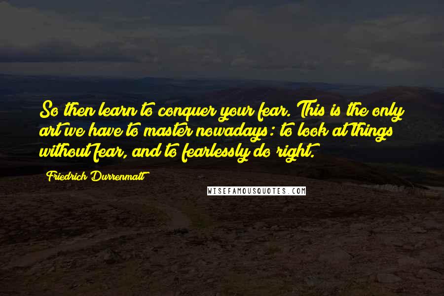 Friedrich Durrenmatt Quotes: So then learn to conquer your fear. This is the only art we have to master nowadays: to look at things without fear, and to fearlessly do right.