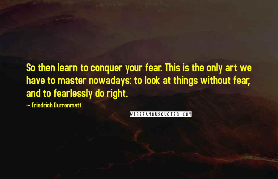 Friedrich Durrenmatt Quotes: So then learn to conquer your fear. This is the only art we have to master nowadays: to look at things without fear, and to fearlessly do right.