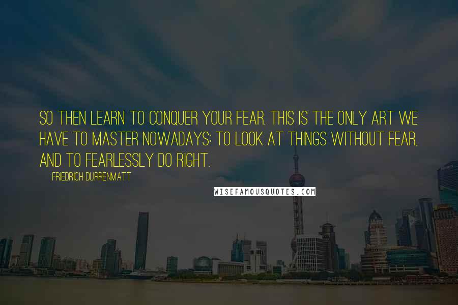 Friedrich Durrenmatt Quotes: So then learn to conquer your fear. This is the only art we have to master nowadays: to look at things without fear, and to fearlessly do right.