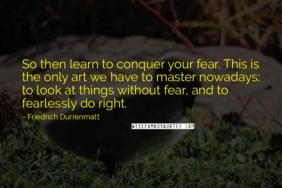 Friedrich Durrenmatt Quotes: So then learn to conquer your fear. This is the only art we have to master nowadays: to look at things without fear, and to fearlessly do right.