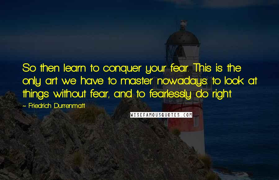 Friedrich Durrenmatt Quotes: So then learn to conquer your fear. This is the only art we have to master nowadays: to look at things without fear, and to fearlessly do right.