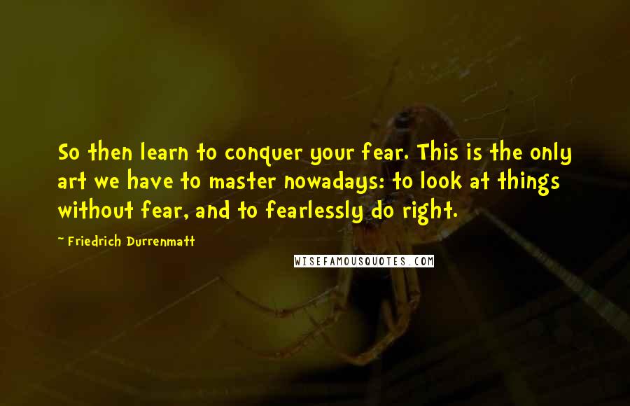 Friedrich Durrenmatt Quotes: So then learn to conquer your fear. This is the only art we have to master nowadays: to look at things without fear, and to fearlessly do right.