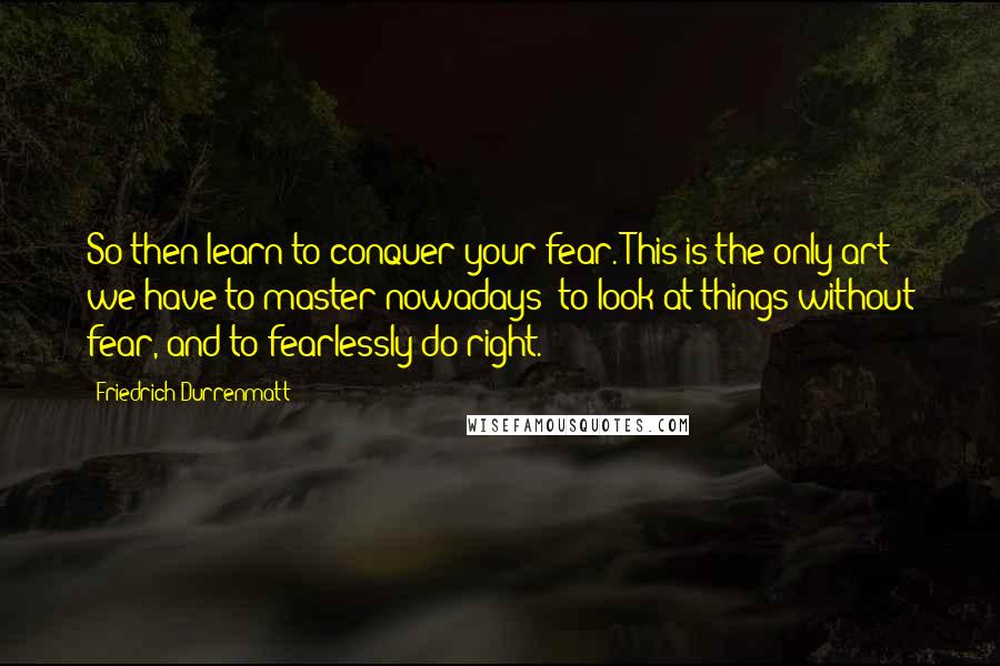 Friedrich Durrenmatt Quotes: So then learn to conquer your fear. This is the only art we have to master nowadays: to look at things without fear, and to fearlessly do right.