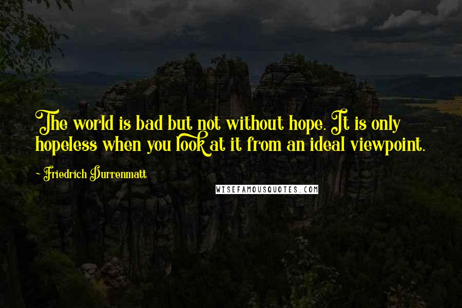 Friedrich Durrenmatt Quotes: The world is bad but not without hope. It is only hopeless when you look at it from an ideal viewpoint.