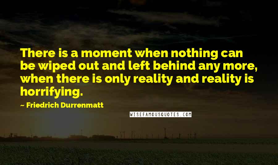 Friedrich Durrenmatt Quotes: There is a moment when nothing can be wiped out and left behind any more, when there is only reality and reality is horrifying.