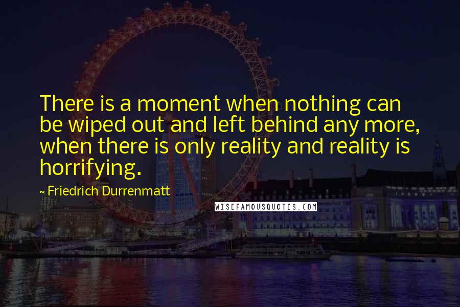Friedrich Durrenmatt Quotes: There is a moment when nothing can be wiped out and left behind any more, when there is only reality and reality is horrifying.