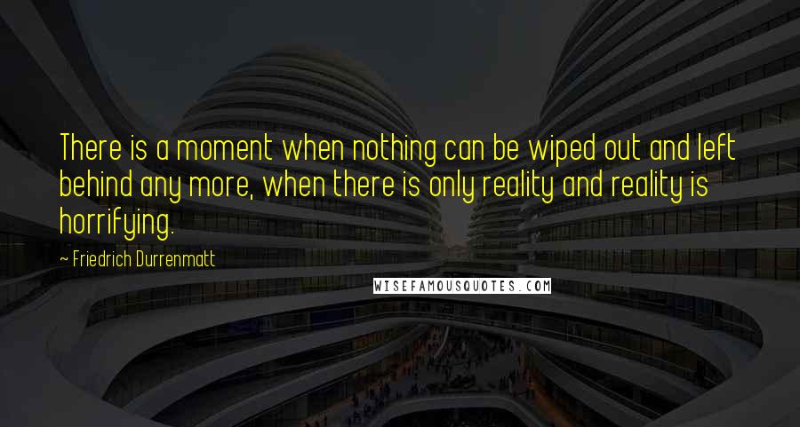 Friedrich Durrenmatt Quotes: There is a moment when nothing can be wiped out and left behind any more, when there is only reality and reality is horrifying.