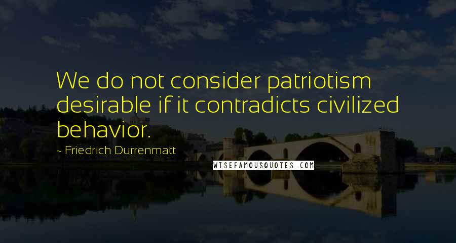 Friedrich Durrenmatt Quotes: We do not consider patriotism desirable if it contradicts civilized behavior.