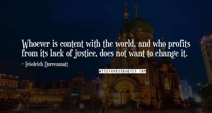 Friedrich Durrenmatt Quotes: Whoever is content with the world, and who profits from its lack of justice, does not want to change it.